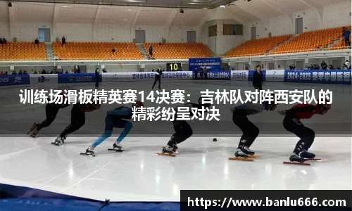 训练场滑板精英赛14决赛：吉林队对阵西安队的精彩纷呈对决
