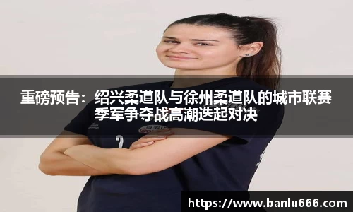 重磅预告：绍兴柔道队与徐州柔道队的城市联赛季军争夺战高潮迭起对决