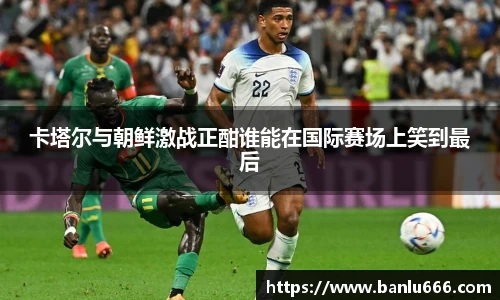 卡塔尔与朝鲜激战正酣谁能在国际赛场上笑到最后